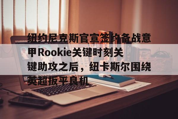 博彩-关于纽约尼克斯官宣签约备战意甲Rookie关键时刻关键助攻之后，纽卡斯尔围绕英超扳平良机的信息